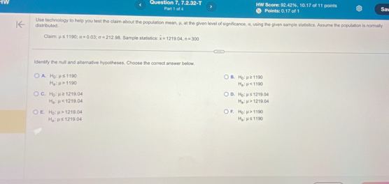 Question 7, 7.2 32-T Part 1 of 4 HW Score: 92.42%, 10.17 of 11 points Points: 0.17 of 1 Sa
distrbuted Use technology to help you test the claim about the population mean, μ, at the given level of significance, α, using the given sample statistics. Assume the population is normally
Claim mu ≤ 1190; a=0.03; e=212.98 Sample statstics: x=1219.04, n=300
identify the null and alterative hypotheses. Choose the conrect answer below.
A. H_0:mu ≤ 1190 B. H_0:mu ≥ 1190
H_a:mu >1190
H_a:mu <1100</tex>
C. H_0:mu ≥ 1219.04 D. H_0:mu ≤ 1219.04
H_a:mu <1219.04
H_a:mu >1219.04
F. H_0:mu >1190
E. H_0:p>1219.04 H_a:mu ≤ 1190
H_a:mu ≤ 1219.04