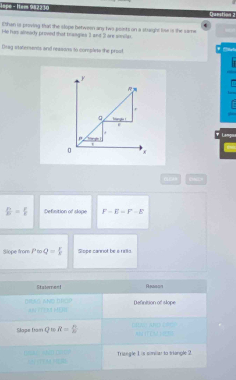 lope - Item 982230
Question 2
4
Ethan is proving that the slope between any two points on a straight line is the same
He has already proved that triangles 1 and 2 are similar.
Drag statements and reasons to complete the proof
a
mn
y
R
faim
r
plais
Q Trianghe i
a Langua
P Tilangle 1
0
x
C EA CHELH
frac F_1E= F/E  Definition of slope F-E=F-E
Slope from P to Q= F/E  Slope cannot be a ratio.