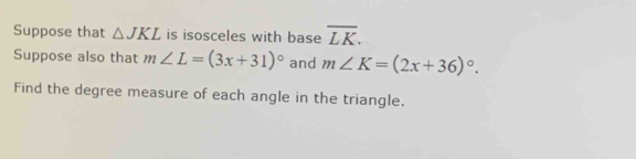 Suppose that △ JKL is isosceles with base overline LK. 
Suppose also that m∠ L=(3x+31)^circ  and m∠ K=(2x+36)^circ . 
Find the degree measure of each angle in the triangle.