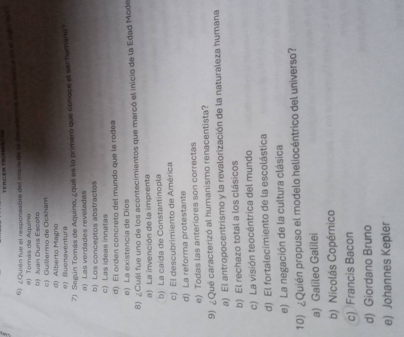 TERCER TRIMESTRE
6) ¿Quién fue el responsable del inicio de la denadencia ascolaltica en el aiglo XV T
a) Tomás de Aquino
b) Juan Duns Escoto
c) Guillermo de Ockham
d) Alberto Magno
e) Buenaventura
7) Según Tomás de Aquino, ¿qué es lo primero que conoce el ser humano?
a) Las verdades reveladas
b) Los conceptos abstractos
c) Las ideas innatas
d) El orden concreto del mundo que le rodea
e) La existencia de Dios
8) ¿Cuál fue uno de los acontecimientos que marcó el inicio de la Edad Mode
a) La invención de la imprenta
b) La caída de Constantinopla
c) El descubrimiento de América
d) La reforma protestante
e) Todas las anteriores son correctas
9) ¿Qué caracterizó al humanismo renacentista?
a) El antropocentrismo y la revalorización de la naturaleza humana
b) El rechazo total a los clásicos
c) La visión teocéntrica del mundo
d) El fortalecimiento de la escolástica
e) La negación de la cultura clásica
10) ¿Quién propuso el modelo heliocéntrico del universo?
a) Galileo Galilei
b) Nicolás Copérnico
c) Francis Bacon
d) Giordano Bruno
e) Johannes Kepler