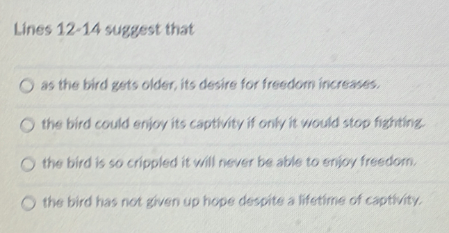 Lines 12-14 suggest that
as the bird gets older, its desire for freedom increases.
the bird could enjoy its captivity if only it would stop fighting.
the bird is so crippled it will never be able to enjoy freedom.
the bird has not given up hope despite a lifetime of captivity.