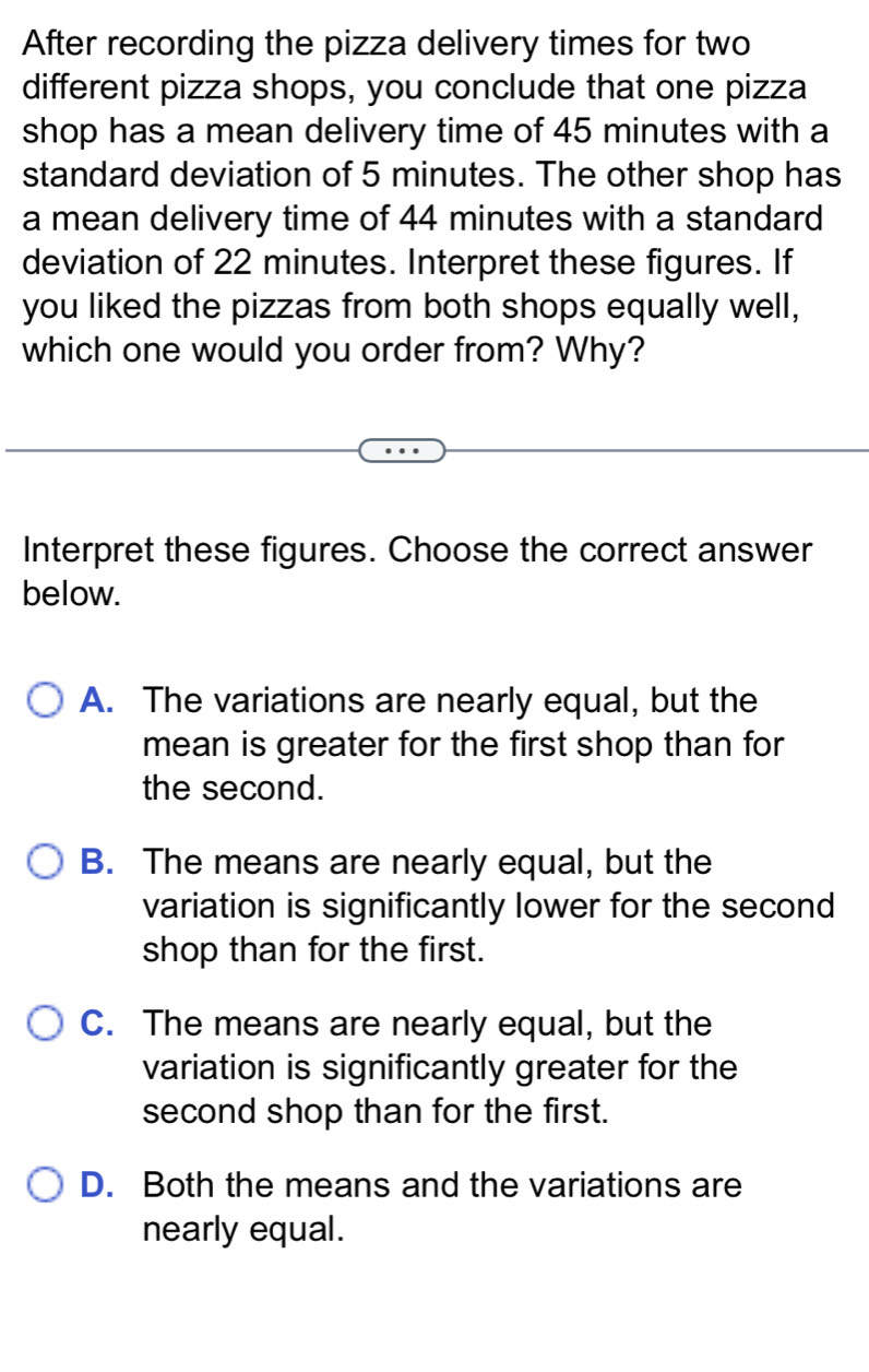 After recording the pizza delivery times for two
different pizza shops, you conclude that one pizza
shop has a mean delivery time of 45 minutes with a
standard deviation of 5 minutes. The other shop has
a mean delivery time of 44 minutes with a standard
deviation of 22 minutes. Interpret these figures. If
you liked the pizzas from both shops equally well,
which one would you order from? Why?
Interpret these figures. Choose the correct answer
below.
A. The variations are nearly equal, but the
mean is greater for the first shop than for
the second.
B. The means are nearly equal, but the
variation is significantly lower for the second
shop than for the first.
C. The means are nearly equal, but the
variation is significantly greater for the
second shop than for the first.
D. Both the means and the variations are
nearly equal.