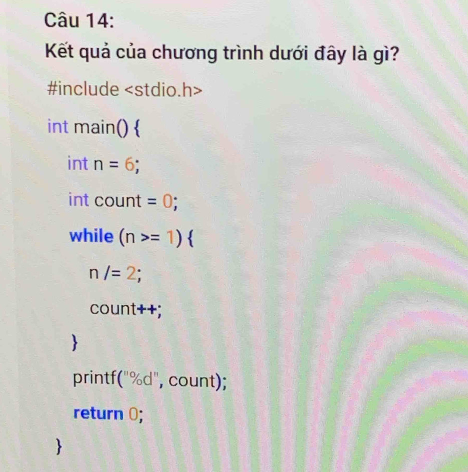 Kết quả của chương trình dưới đây là gì? 
#include
int main()  
int n=6; 
int count =0; 
while (n>=1)
n/=2; 
count++; 
printf("%d", count); 
return 0;