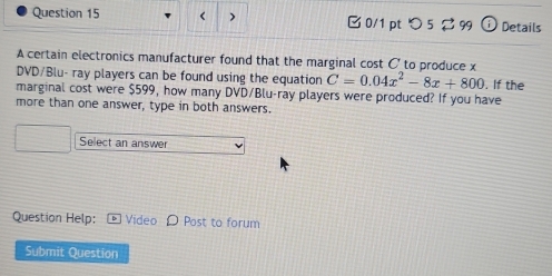 つ5 ⇄ 99 Details 
A certain electronics manufacturer found that the marginal cost C _to produce x
DVD/Blu- ray players can be found using the equation C=0.04x^2-8x+800. If the 
marginal cost were $599, how many DVD/Blu-ray players were produced? If you have 
more than one answer, type in both answers. 
Select an answer 
Question Help: Video D Post to forum 
Submit Question