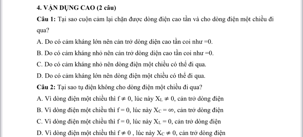 VẠN DỤNG CAO (2 câu)
Câu 1: Tại sao cuộn cảm lại chặn được dòng điện cao tần và cho dòng điện một chiều đi
qua?
A. Do có cảm kháng lớn nên cản trở dòng diện cao tần coi như =0.
B. Do có cảm kháng nhỏ nên cản trở dòng diện cao tần coi như =0.
C. Do có cảm kháng nhỏ nên dòng điện một chiều có thể đi qua.
D. Do có cảm kháng lớn nên dòng điện một chiều có thể đi qua.
Câu 2: Tại sao tụ điện không cho dòng điện một chiều đi qua?
A. Vì dòng điện một chiều thì f!= 0 , lúc này X_L!= 0 , cản trở dòng điện
B. Vì dòng điện một chiều thì f=0 , lúc này X_C=∈fty , cản trở dòng điện
C. Vì dòng điện một chiều thì f=0 , lúc này X_L=0 , cản trở dòng điện
D. Vì dòng điện một chiều thì f!= 0 , lúc này X_C!= 0 , cản trở dòng điện