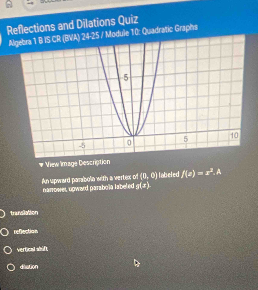 Reflections and Dilations Quiz
4-25 / Module 10: Quadratic Graphs
* View Image Description
An upward parabola with a vertex of (0,0) labeled f(x)=x^2. a
narrower, upward parabola labeled g(x).
translation
reflection
vertical shift
dilation