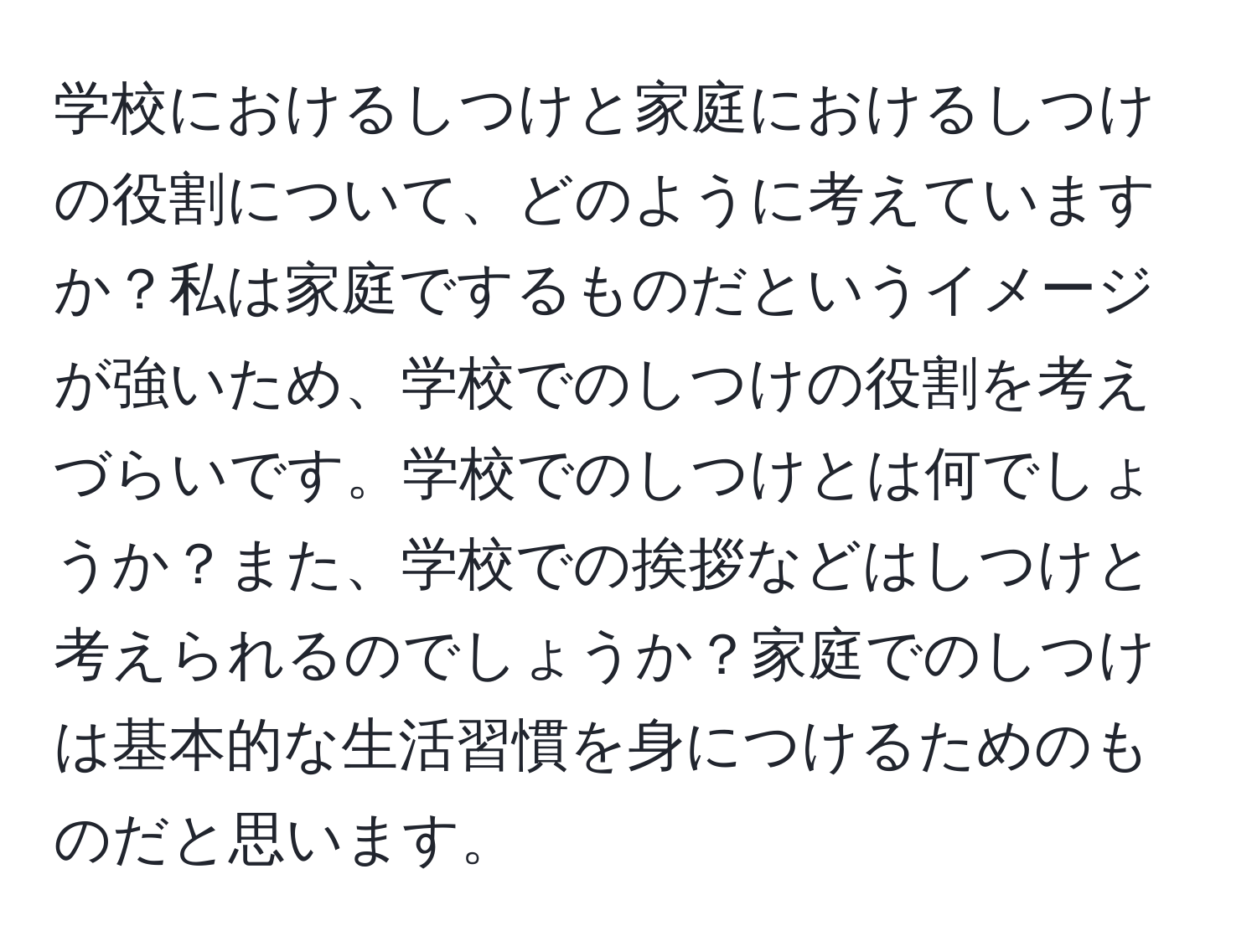 学校におけるしつけと家庭におけるしつけの役割について、どのように考えていますか？私は家庭でするものだというイメージが強いため、学校でのしつけの役割を考えづらいです。学校でのしつけとは何でしょうか？また、学校での挨拶などはしつけと考えられるのでしょうか？家庭でのしつけは基本的な生活習慣を身につけるためのものだと思います。