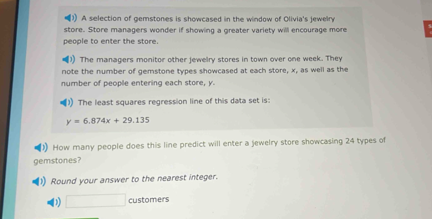 A selection of gemstones is showcased in the window of Olivia's jewelry 
store. Store managers wonder if showing a greater variety will encourage more 
people to enter the store. 
The managers monitor other jewelry stores in town over one week. They 
note the number of gemstone types showcased at each store, x, as well as the 
number of people entering each store, y. 
The least squares regression line of this data set is:
y=6.874x+29.135
How many people does this line predict will enter a jewelry store showcasing 24 types of 
gemstones? 
Round your answer to the nearest integer. 
D) □° customers