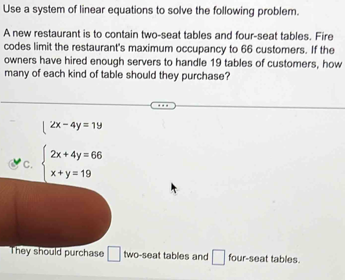 Use a system of linear equations to solve the following problem.
A new restaurant is to contain two-seat tables and four-seat tables. Fire
codes limit the restaurant's maximum occupancy to 66 customers. If the
owners have hired enough servers to handle 19 tables of customers, how
many of each kind of table should they purchase?
|2x-4y=1y
C. beginarrayl 2x+4y=66 x+y=19endarray.
They should purchase □ two-seat tables and □ four-seat tables.