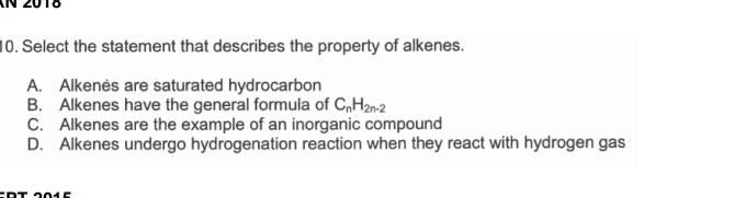 2018
10. Select the statement that describes the property of alkenes.
A. Alkenès are saturated hydrocarbon
B. Alkenes have the general formula of C_nH_2n-2
C. Alkenes are the example of an inorganic compound
D. Alkenes undergo hydrogenation reaction when they react with hydrogen gas