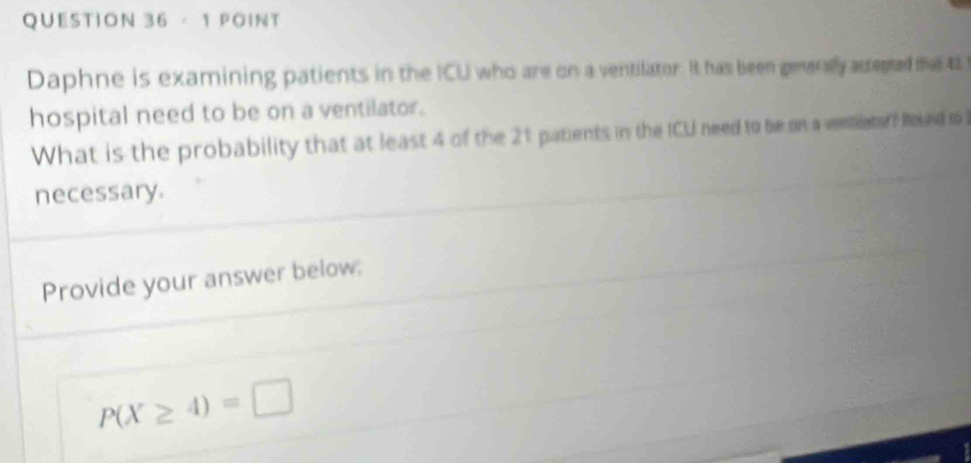 Daphne is examining patients in the ICU who are on a ventilator. It has been generally acrepted me 42
hospital need to be on a ventilator. 
What is the probability that at least 4 of the 21 patients in the ICU need to be on a ventletor Reued o 
necessary. 
Provide your answer below:
P(X≥ 4)=□