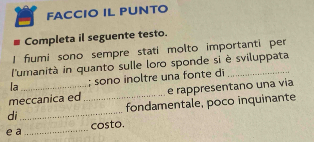 FACCIO IL PUNTO 
Completa il seguente testo. 
I fiumi sono sempre stati molto importanti per 
l'umanità in quanto sulle loro sponde si è sviluppata 
la 
; sono inoltre una fonte di 
meccanica ed _e rappresentano una via 
di _fondamentale, poco inquinante 
e a_ costo.