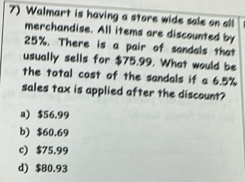 Walmart is having a store wide sale on all
merchandise. All items are discounted by
25%. There is a pair of sandals that
usually sells for $75,99. What would be
the total cost of the sandals if a 6.5%
sales tax is applied after the discount?
a) $56.99
b) $60.69
c) $75.99
d) $80.93