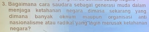 Bagaimana cara saudara sebagai generasi muda dalam 
menjaga ketahanan negara dimasa sekarang yang 
dimana banyak oknum maupun organisasi anti 
nasionalisme atau radikal yang ingin merusak ketahanan 
negara?