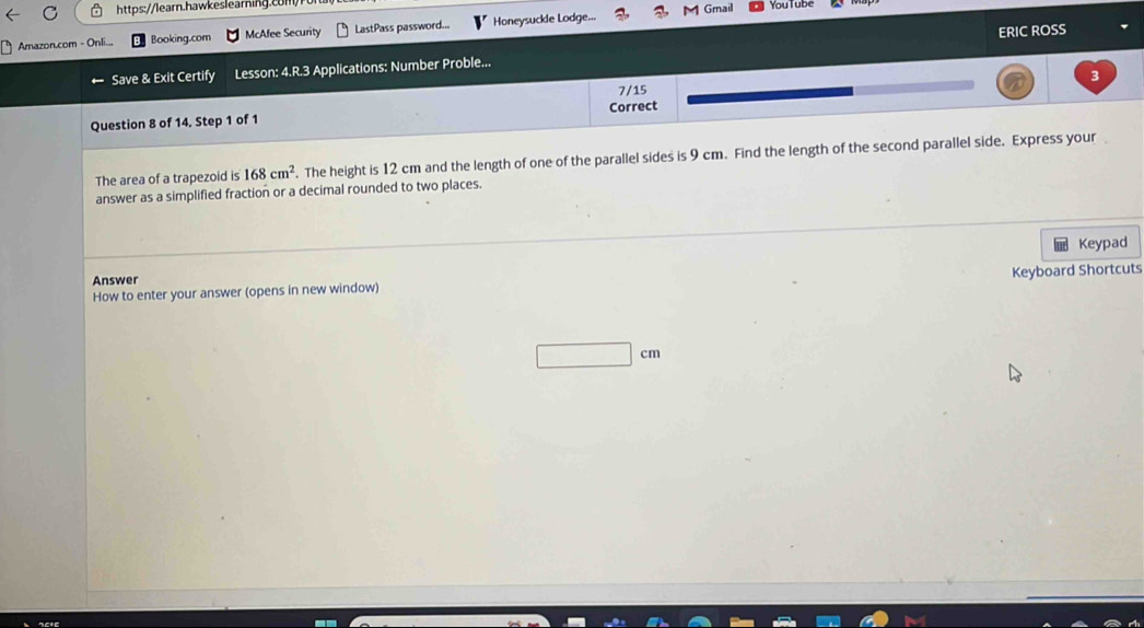 You lube 
M Gmail 
ERIC ROSS 
Amazon.com - Onli... Booking.com McAfee Security LastPass password... Honeysuckle Lodge... 
Save & Exit Certify Lesson: 4.R.3 Applications: Number Proble... 
3 
7/15 
Question 8 of 14, Step 1 of 1 Correct 
The area of a trapezoid is 168cm^2. The height is 12 cm and the length of one of the parallel sides is 9 cm. Find the length of the second parallel side. Express your 
answer as a simplified fraction or a decimal rounded to two places. 
Answer Keypad 
How to enter your answer (opens in new window) Keyboard Shortcuts 
□ 