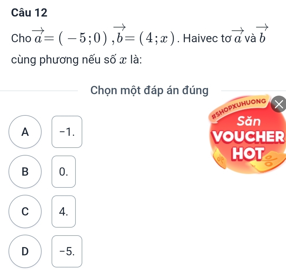 Cho vector a=(-5;0), vector b=(4;x). Haivec tơ vector a và vector b
cùng phương nếu số x là:
Chọn một đáp án đúng
#SHOPXUHUONG
×
Săn
A -1.
VOUCHER
HOT
B 0.
C 4.
D -5.