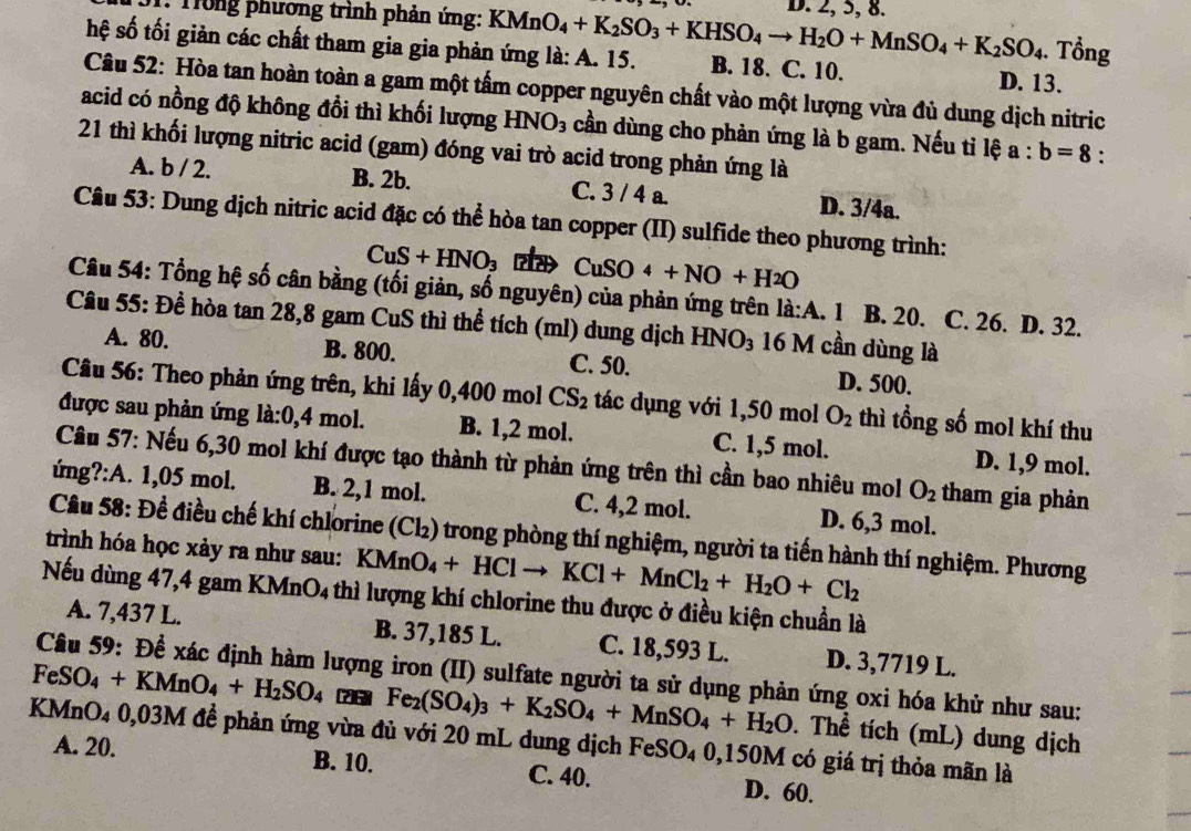 Trong phương trình phản ứng: KMnO_4+K_2SO_3+KHSO_4to H_2O+MnSO_4+K_2SO_4 D. 2, 5, 8.. Tổng
hệ số tối giản các chất tham gia gia phản ứng là: A. 15. B. 18. C. 10. D. 13.
Câu 52: Hòa tan hoàn toàn a gam một tấm copper nguyên chất vào một lượng vừa đủ dung dịch nitric
acid có nồng độ không đổi thì khối lượng HNO_3 cần dùng cho phản ứng là b gam. Nếu tỉ lệ a:b=8 :
21 thì khối lượng nitric acid (gam) đóng vai trò acid trong phản ứng là
A. b / 2. B. 2b. C. 3 / 4 a. D. 3/4a.
Câu 53: Dung dịch nitric acid đặc có thể hòa tan copper (II) sulfide theo phương trình:
CuS+HNO_3 CuSO4+NO+H2O
Câu 54: Tổng hệ số cân bằng (tối giản, số nguyên) của phản ứng trên la:A. 1 B. 20. C. 26. D. 32.
Câu 55: Để hòa tan 28,8 gam CuS thì thể tích (ml) dung dịch HNO_3 16 M cần dùng là
A. 80. B. 800. C. 50. D. 500.
Câu 56: Theo phản ứng trên, khi lấy 0,400 mol CS_2 tác dụng với 1,50 mol O_2 thì tổng số mol khí thu
được sau phản ứng là:( ,4 mol. B. 1,2 mol. C. 1,5 mol. D. 1,9 mol.
Câu 57: Nếu 6,30 mol khí được tạo thành từ phản ứng trên thì cần bao nhiêu mol O_2 tham gia phản
ứng?:A. 1,05 mol. B. 2,1 mol. C. 4,2 mol. D. 6,3 mol.
Cầu 58: Đề điều chế khí chlorine (Cl₂) trong phòng thí nghiệm, người ta tiến hành thí nghiệm. Phương
trình hóa học xảy ra như sau: KMn KMnO_4+HClto KCl+MnCl_2+H_2O+Cl_2
Nếu dùng 47,4 gam KMnO4 thì lượng khí chlorine thu được ở điều kiện chuẩn là
A. 7,437 L. B. 37,185 L. C. 18,593 L. D. 3,7719 L.
FeSO  Câu 59: Để xác định hàm lượng iron (II) sulfate người ta sử dụng phản ứng oxi hóa khử như sau:
_4+KMnO_4+H_2SO_4 (2)5 Fe_2(SO_4)_3+K_2SO_4+MnSO_4+H_2O. Thể tích (mL) dung dịch
KMnO₄ 0,03M để phản ứng vừa đủ với 20 mL dung dịch FeS C )_4 0,150M có giá trị thỏa mãn là
A. 20. B. 10. C. 40. D. 60.