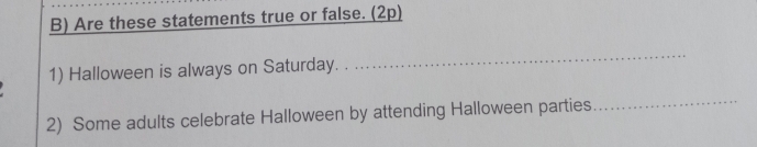 Are these statements true or false. (2p) 
1) Halloween is always on Saturday. 
_ 
_ 
2) Some adults celebrate Halloween by attending Halloween parties 
_