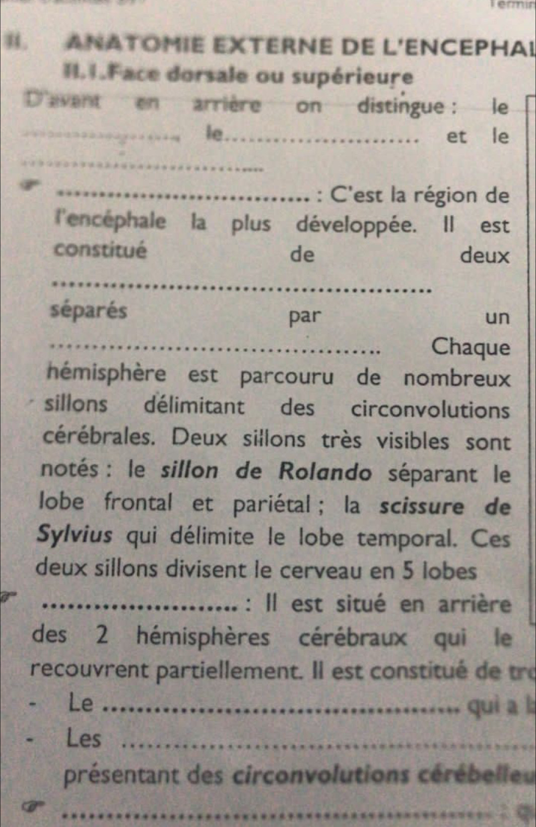 Teri 
. ANATOMIE EXTERNE DE L'ENCEPHA! 
I. 1.Face dorsale ou supérieure 
D'avent en arrière on distingue : le 
_le_ et le 
_ 
_: C'est la région de 
l'encephale la plus développée. Il est 
constitué de deux 
_ 
séparés 
par un 
_Chaque 
hémisphère est parcouru de nombreux 
sillons délimitant des circonvolutions 
cérébrales. Deux sillons très visibles sont 
notés : le sillon de Rolando séparant le 
lobe frontal et pariétal ; la scissure de 
Sylvius qui délimite le lobe temporal. Ces 
deux sillons divisent le cerveau en 5 lobes 
_: Il est situé en arrière 
des 2 hémisphères cérébraux qui le 
recouvrent partiellement. Il est constitué de tre 
Le_ 
quì a l 
Les_ 
présentant des circonvolutions cérébelleu 
_: q