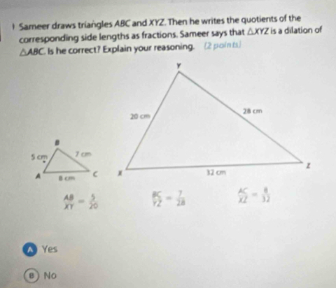 Sameer draws triangles ABC and XYZ. Then he writes the quotients of the
corresponding side lengths as fractions. Sameer says that △ XYZ is a dilation of
△ ABC Is he correct? Explain your reasoning. (2 points)
 AB/XY = 5/20   BC/YZ = 7/28   AC/XZ = 8/32 
、 Yes
в  No