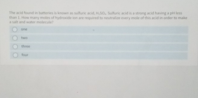 The acid found in batteries is known as sulfuric acid, H_2SO_4 Sulfuric acid is a strong acid having a pH less
than 1. How many moles of hydroxide ion are required to neutralize every mole of this acid in order to make
a salt and water molecule?
one
two
three
four