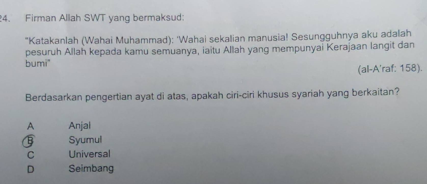 Firman Allah SWT yang bermaksud:
“Katakanlah (Wahai Muhammad): ‘Wahai sekalian manusia! Sesungguhnya aku adalah
pesuruh Allah kepada kamu semuanya, iaitu Allah yang mempunyai Kerajaan langit dan
bumi"
(al-A'raf: 158).
Berdasarkan pengertian ayat di atas, apakah ciri-ciri khusus syariah yang berkaitan?
A Anjal
B Syumul
C Universal
D Seimbang