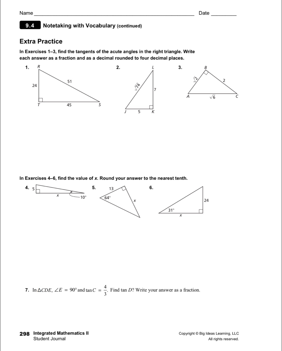 Name_ Date_
9.4 Notetaking with Vocabulary (continued)
Extra Practice
In Exercises 1-3, find the tangents of the acute angles in the right triangle. Write
each answer as a fraction and as a decimal rounded to four decimal places.
2. 3.
In Exercises 4-6, find the value of x. Round your answer to the nearest tenth.
5.
6.
 
7. In △ CDE,∠ E=90° and tan C= 4/3 . Find tan D? ? Write your answer as a fraction.
298 Integrated Mathematics II Copyright © Big Ideas Learning, LLC
Student Journal All rights reserved.