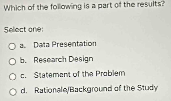 Which of the following is a part of the results?
Select one:
a. Data Presentation
b. Research Design
c. Statement of the Problem
d. Rationale/Background of the Study