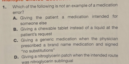 Which of the following is not an example of a medication
error?
A. Giving the patient a medication intended for
someone else
B. Giving a chewable tablet instead of a liquid at the
patient's request
C. Giving a generic medication when the physician
prescribed a brand name medication and signed
“no substitutions”
D. Giving a nitroglycerin patch when the intended route
was nitroglycerin sublingual