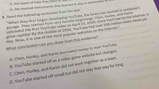 the types of trips they liked to la
D. the musical instruments they learned to play in elementary s
3. Read the following sentences from the text.
“When they first began developing YouTube, the three men worked in someone’s
garage. They started from very humble beginnings. Chen, Hurley, and Karim
uploaded the first YouTube video on April 23, 2005. Once YouTube hit the internet, it
grew rapidly! By the middle of 2006, YouTube had over 100 million video views per
day. Now, it is one of the most popular websites on the internet."
What conclusion can you draw from this evidence?
A. Chen, Hurley, and Karim borrowed money to start YouTube.
B. YouTube started off as a video game website but changed.
C. Chen, Hurley, and Karim did not work together as a team.
D. YouTube started off small but did not stay that way for long.