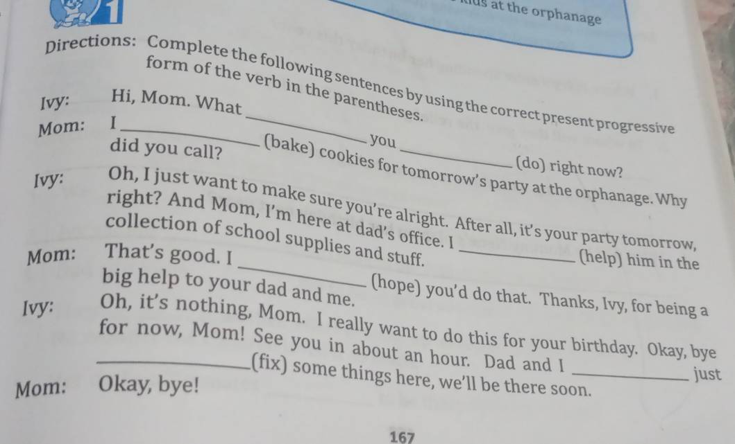 aus at the orphanage 
Directions: Complete the following sentences by using the correct present progressive 
form of the verb in the parentheses. 
Ivy: Hi, Mom. What 
Mom: I_ 
you 
did you call? 
(do) right now? 
(bake) cookies for tomorrow’s party at the orphanage. Why 
Ivy: Oh, I just want to make sure you’re alright. After all, it’s your party tomorrow 
right? And Mom, I'm here at dad’s office. I 
_ 
collection of school supplies and stuff._ 
Mom: That's good. I 
(help) him in the 
big help to your dad and me. 
(hope) you’d do that. Thanks, Ivy, for being a 
Ivy: Oh, it’s nothing, Mom. I really want to do this for your birthday. Okay, bye 
_for now, Mom! See you in about an hour. Dad and I 
(fix) some things here, we’ll be there soon. 
Mom: Okay, bye! 
just 
167