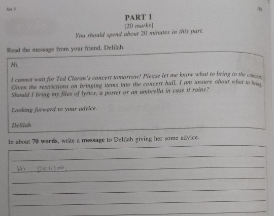 Set 5 
PART 1 
[20 marks] 
You should spend about 20 minutes in this part. 
Read the message from your friend, Delilah. 
Hi, 
I cannot wait for Ted Claran's concert tomorrow! Please let me know what to bring to the concen 
Given the restrictions on bringing items into the concert hall, I am unsure about what to bring. 
Should I bring my files of lyrics, a poster or an umbrella in case it rains? 
Looking forward to your advice. 
Delilah 
_ 
In about 70 words, write a message to Delilah giving her some advice. 
_ 
_ 
_ 
_ 
_ 
_ 
_