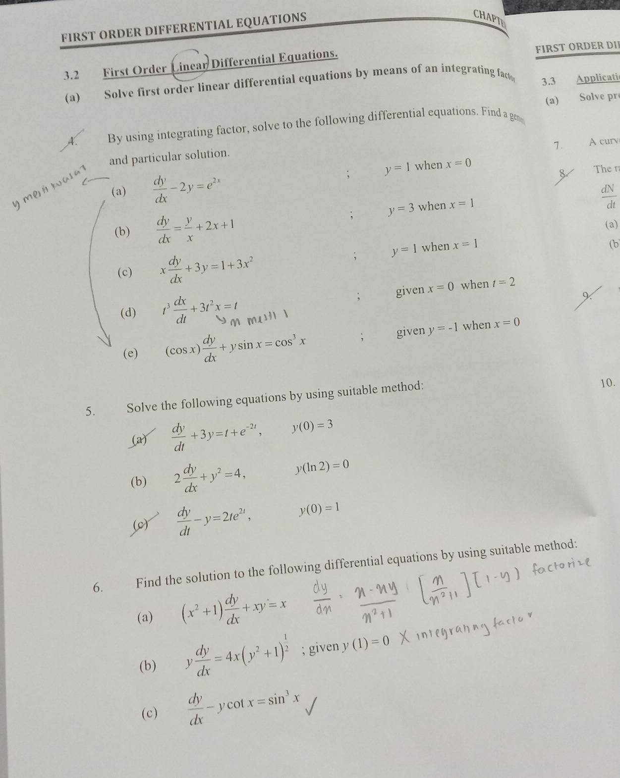 FIRST ORDER DIFFERENTIAL EQUATIONS 
CHAPTE 
3.2 First Order Linear Differential Equations. FIRST ORDER DII 
(a) Solve first order linear differential equations by means of an integrating fact 
3.3 Applicatic 
(a) Solve pr 
A. By using integrating factor, solve to the following differential equations. Find a ge 
7. A cur 
and particular solution. 
(a)  dy/dx -2y=e^(2x)
m e a s 
; y=1 when x=0
8 Ther
 dN/dt ; y=3
(b)  dy/dx = y/x +2x+1 when x=1
(a) 
(b 
(c) x dy/dx +3y=1+3x^2; y=1 when x=1
(d) t^3 dx/dt +3t^2x=t given x=0 when t=2; 
(e) (cos x) dy/dx +ysin x=cos^3x; given y=-1 when x=0
5. Solve the following equations by using suitable method: 10. 
(a)  dy/dt +3y=t+e^(-2t), y(0)=3
(b) 2 dy/dx +y^2=4, y(ln 2)=0
(0)  dy/dt -y=2te^(2t), y(0)=1
6. Find the solution to the following differential equations by using suitable method: 
(a) (x^2+1) dy/dx +xy=x
(b) y dy/dx =4x(y^2+1)^ 1/2 ; given y(1)=0
(c)  dy/dx -ycot x=sin^3x