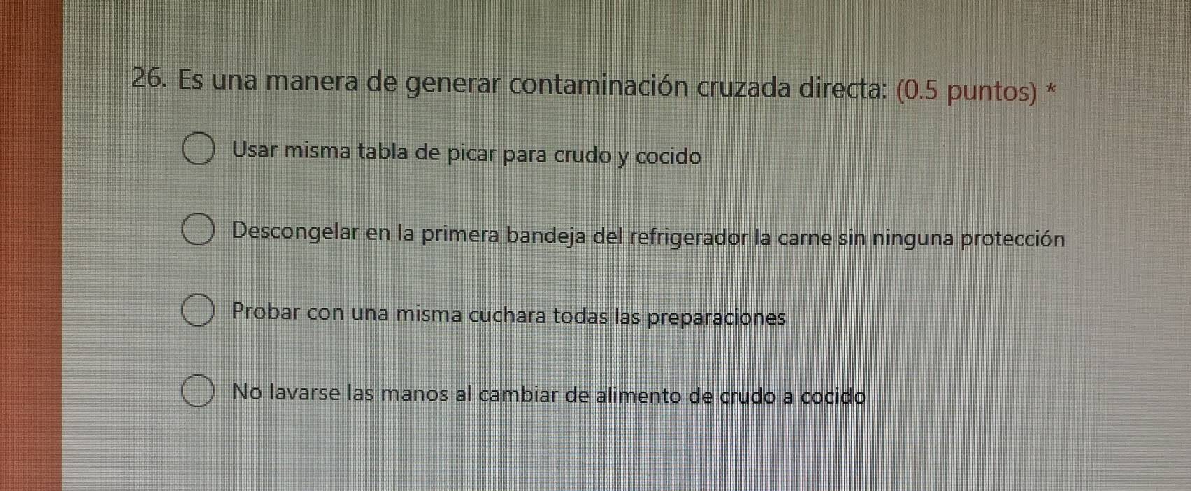 Es una manera de generar contaminación cruzada directa: (0.5 puntos) *
Usar misma tabla de picar para crudo y cocido
Descongelar en la primera bandeja del refrigerador la carne sin ninguna protección
Probar con una misma cuchara todas las preparaciones
No lavarse las manos al cambiar de alimento de crudo a cocido