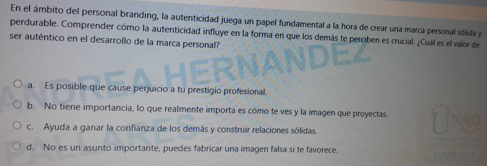 En el ámbito del personal branding, la autenticidad juega un papel fundamental a la hora de crear una marca personal sólida y
perdurable. Comprender cómo la autenticidad influye en la forma en que los demás te perciben es crucial. ¿Cuál es el valor de
ser auténtico en el desarrollo de la marca personal?
a. Es posible que cause perjuicio a tu prestigio profesional.
b. No tiene importancia, lo que realmente importa es cómo te ves y la imagen que proyectas.
c. Ayuda a ganar la confianza de los demás y construir relaciones sólidas.
d. No es un asunto importante, puedes fabricar una imagen falsa si te favorece.