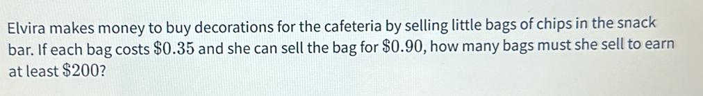 Elvira makes money to buy decorations for the cafeteria by selling little bags of chips in the snack 
bar. If each bag costs $0.35 and she can sell the bag for $0.90, how many bags must she sell to earn 
at least $200?