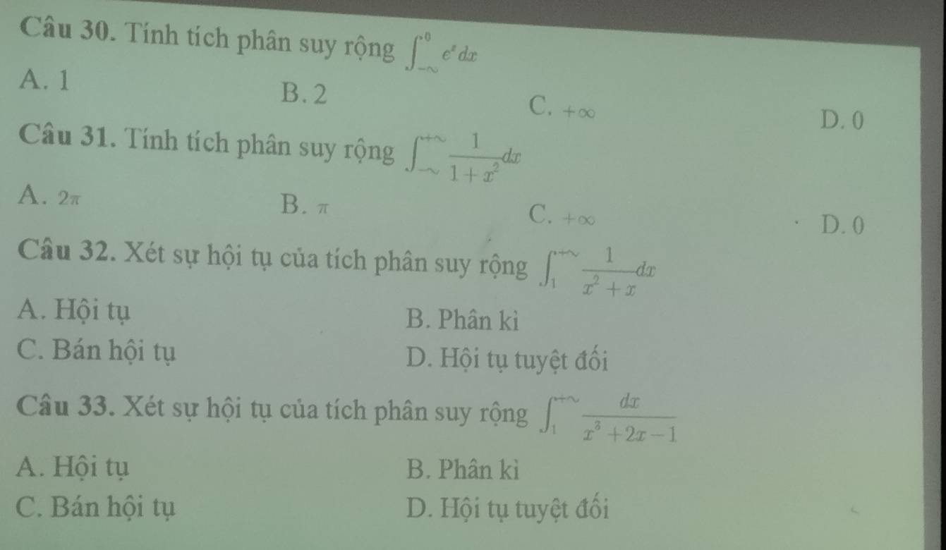 Tính tích phân suy rộng ∈t _(-∈fty)^0e^xdx
A. 1 B. 2
C. +∞
D. 0
Câu 31. Tính tích phân suy rộng ∈t _(sim)^(+sim) 1/1+x^2 dx
A. 2π B. π
C. +∞
D. 0
Câu 32. Xét sự hội tụ của tích phân suy rộng ∈t _1^((+∈fty)frac 1)x^2+xdx
A. Hội tụ B. Phân kì
C. Bán hội tụ D. Hội tụ tuyệt đối
Câu 33. Xét sự hội tụ của tích phân suy rộng ∈t _1^((+sim)frac dx)x^3+2x-1
A. Hội tụ B. Phân kì
C. Bán hội tụ D. Hội tụ tuyệt đối