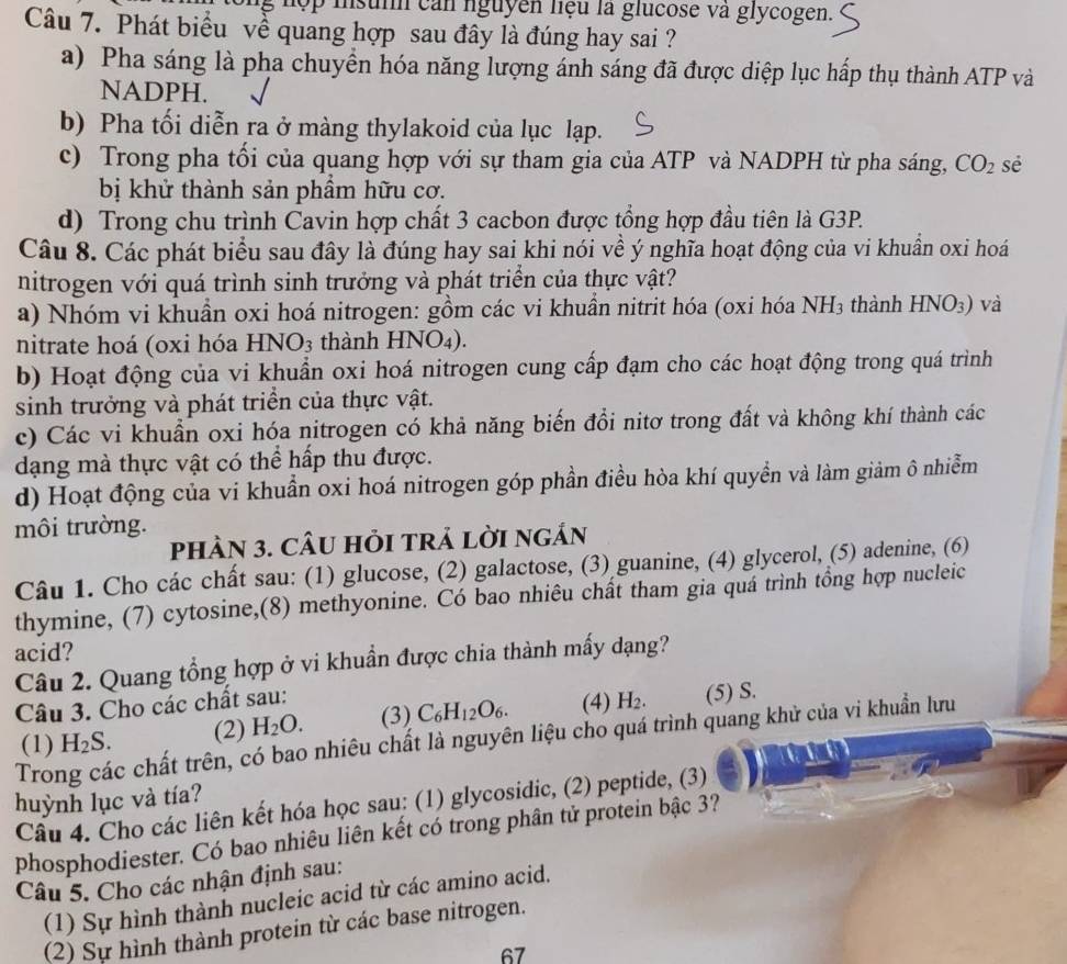 hợp insunh can nguyên liệu là glucose và glycogen.
Câu 7. Phát biểu về quang hợp sau đây là đúng hay sai ?
a) Pha sáng là pha chuyển hóa năng lượng ánh sáng đã được diệp lục hấp thụ thành ATP và
NADPH.
b) Pha tối diễn ra ở màng thylakoid của lục lạp.
c) Trong pha tối của quang hợp với sự tham gia của ATP và NADPH từ pha sáng, CO_2 sè
bị khử thành sản phẩm hữu cơ.
d) Trong chu trình Cavin hợp chất 3 cacbon được tổng hợp đầu tiên là G3P.
Câu 8. Các phát biểu sau đây là đúng hay sai khi nói về ý nghĩa hoạt động của vi khuẩn oxi hoá
nitrogen với quá trình sinh trưởng và phát triển của thực vật?
a) Nhóm vi khuần oxi hoá nitrogen: gồm các vi khuần nitrit hóa (oxi hóa NH₃ thành HNO_3) và
nitrate hoá (oxi hóa HNO_3 thành HNO₄).
b) Hoạt động của vi khuẩn oxi hoá nitrogen cung cấp đạm cho các hoạt động trong quá trình
sinh trưởng và phát triển của thực vật.
c) Các vi khuẩn oxi hóa nitrogen có khả năng biến đổi nitơ trong đất và không khí thành các
dạng mà thực vật có thể hấp thu được.
d) Hoạt động của vi khuẩn oxi hoá nitrogen góp phần điều hòa khí quyền và làm giảm ô nhiễm
môi trường.
phÀN 3. CÂU hỏI trả lời ngản
Câu 1. Cho các chất sau: (1) glucose, (2) galactose, (3) guanine, (4) glycerol, (5) adenine, (6)
thymine, (7) cytosine,(8) methyonine. Có bao nhiêu chất tham gia quá trình tổng hợp nucleic
acid?
Câu 2. Quang tổng hợp ở vi khuẩn được chia thành mấy dạng?
Câu 3. Cho các chất sau: (4) H_2. (5) S.
(1) H_2S. (2) H_2O. (3) C_6H_12O_6.
Trong các chất trên, có bao nhiêu chất là nguyên liệu cho quá trình quang khử của vi khuẩn lưu
huỳnh lục và tía?
Câu 4. Cho các liên kết hóa học sau: (1) glycosidic, (2) peptide, (3)
phosphodiester. Có bao nhiêu liên kết có trong phân tử protein bậc 3?
Câu 5. Cho các nhận định sau:
(1) Sự hình thành nucleic acid từ các amino acid.
(2) Sự hình thành protein từ các base nitrogen.
67