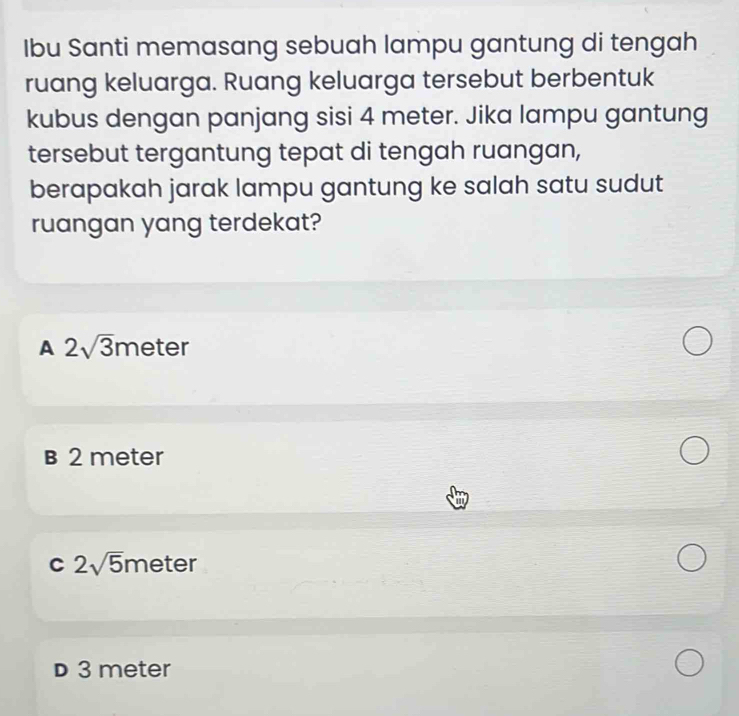 Ibu Santi memasang sebuah lampu gantung di tengah
ruang keluarga. Ruang keluarga tersebut berbentuk
kubus dengan panjang sisi 4 meter. Jika lampu gantung
tersebut tergantung tepat di tengah ruangan,
berapakah jarak lampu gantung ke salah satu sudut
ruangan yang terdekat?
A 2sqrt(3)meter
B 2 meter
C 2sqrt(5)r meter
D 3 meter