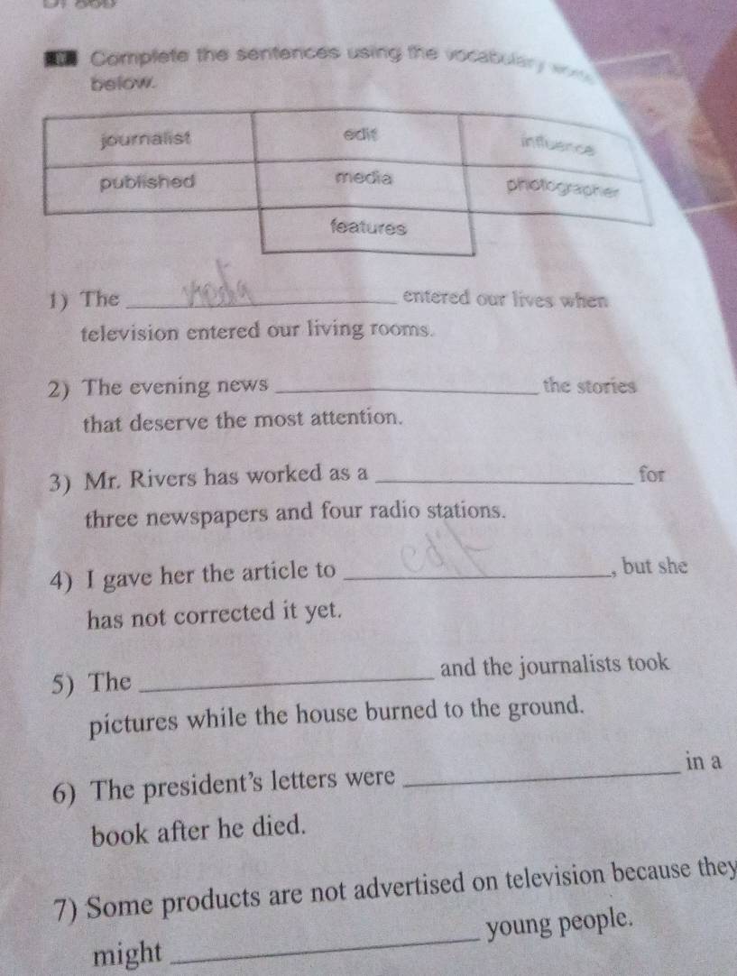 Complete the sentences using the vocabulary w 
below. 
1) The_ entered our lives when 
television entered our living rooms. 
2) The evening news _the stories 
that deserve the most attention. 
3) Mr. Rivers has worked as a _for 
three newspapers and four radio stations. 
4) I gave her the article to _, but she 
has not corrected it yet. 
5) The _and the journalists took 
pictures while the house burned to the ground. 
_ 
in a 
6) The president’s letters were 
book after he died. 
7) Some products are not advertised on television because they 
might _young people.