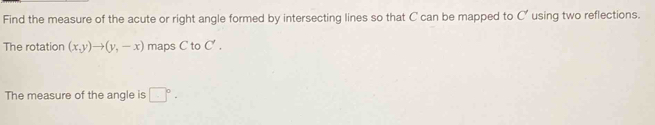 Find the measure of the acute or right angle formed by intersecting lines so that C can be mapped to C' using two reflections. 
The rotation (x,y)to (y,-x) maps  toC'. 
The measure of the angle is □°·
