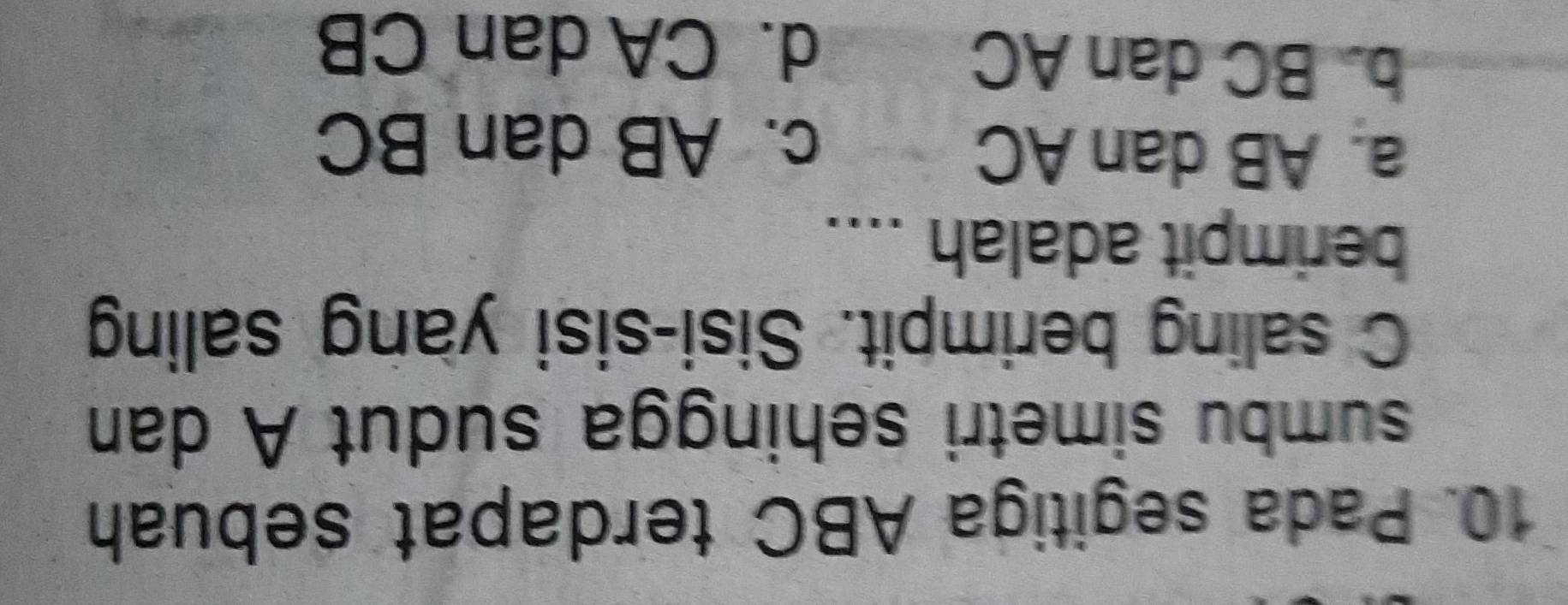 Pada segitiga ABC terdapat sebuah
sumbu simetri sehingga sudut A dan
C saling berimpit. Sisi-sisi yang saling
berimpit adalah ....
a. AB dan AC
c. AB dan BC
b. BC dan AC
d. CA dan CB