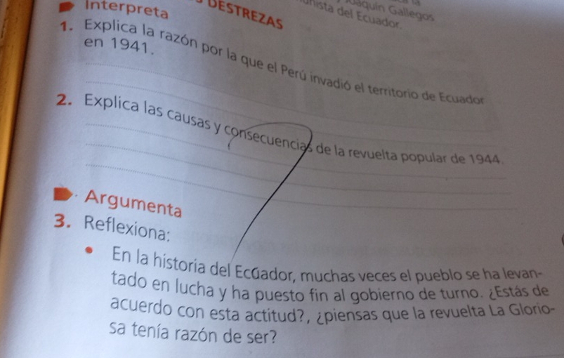 Interpreta 
Jaquín Gallegos 
DEStREzAs 
unista del Ecuador 
en 1941. 
1. Explica la razón por la que el Perú invadió el territorio de Ecuado 
2. Explica las causas y consecuencias de la revuelta popular de 1944 
Argumenta 
3. Reflexiona: 
En la historia del Ecúador, muchas veces el pueblo se ha levan- 
tado en lucha y ha puesto fin al gobierno de turno. ¿Estás de 
acuerdo con esta actitud?, ¿piensas que la revuelta La Glorio- 
sa tenía razón de ser?