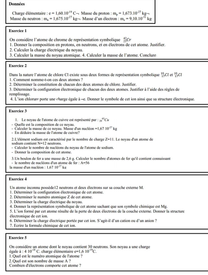 Données
Charge élémentaire : e=1,60.10^(-19)C. - Masse du proton : m_p=1,673.10^(-27)kg-
Masse du neutron : m_n=1,675.10^(-27)kg- Masse d'un électron : m_e=9,10.10^(-31)kg.
Exercice 1
On considère l'atome de chrome de représentation symbolique _(25)^(42)Cr
1. Donner la composition en protons, en neutrons, et en électrons de cet atome. Justifier.
2. Calculer la charge électrique du noyau.
3. Calculer la masse du noyau atomique. 4. Calculer la masse de l’atome. Conclure.
Exercice 2
Dans la nature l'atome de chlore Cl existe sous deux formes de représentation symbolique _(17)^(35)Cl et _(17)^(35)Cl
1. Comment nomme-t-on ces deux atomes ?
2. Déterminer la constitution de chacun des deux atomes de chlore. Justifier.
3. Déterminer la configuration électronique de chacun des deux atomes. Justifier à l'aide des règles de
remplissage.
4. L’ion chlorure porte une charge égale à -e. Donner le symbole de cet ion ainsi que sa structure électronique.
Exercice 3
1. Le noyau de l'atome de cuivre est représenté par : _(29)^(63)Cu
Quelle est la composition de ce noyau.
Calculer la masse de ce novau, Masse d'un nucléon =1,6710^(-27)kg
En déduire la masse de l'atome de cuivre?
2.L'élément sodium est caractérisé par le nombre de charge Z=11. Le noyau d'un atome de
sodium contient N=12 neutrons.
Calculer le nombre de nucléons du noyau de l'atome de sodium.
- Donner la composition de cet atome.
3.Un boulon de fer a une masse de 2,6 g. Calculer le nombre d'atomes de fer qu'il contient connaissant
- le nombre de nucléons d'un atome de fer : A=56
la masse d'un nucléon : 1.6710^(-27)kg
Exercice 4
Un atome inconnu possède12 neutrons et deux électrons sur sa couche externe M.
1. Déterminer la configuration électronique de cet atome.
2. Déterminer le numéro atomique Z de cet atome.
3. Déterminer la charge électrique du noyau.
4. Donner la représentation symbolique de cet atome sachant que son symbole chimique est Mg.
5. L'ion formé par cet atome résulte de la perte de deux électrons de la couche externe. Donner la structure
électronique de cet ion.
6. Déterminer la charge électrique portée par cet ion. S'agit-il d'un cation ou d'un anion ?
7. Ecrire la formule chimique de cet ion.
Exercice 5
On considère un atome dont le noyau contient 30 neutrons. Son noyau a une charge
égale à : 410^(-18)C * charge élémentaire e=1,610^(-19)C.
1.Quel est le numéro atomique de l'atome ?
2.Ouel est son nombre de masse A ?
Combien d'électrons comporte cet atome ?