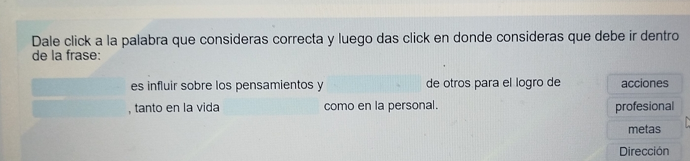 Dale click a la palabra que consideras correcta y luego das click en donde consideras que debe ir dentro 
de la frase: 
es influir sobre los pensamientos y de otros para el logro de acciones 
, tanto en la vida como en la personal. profesional 
metas 
Dirección