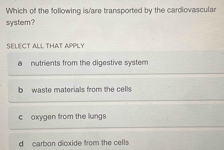 Which of the following is/are transported by the cardiovascular
system?
SELECT ALL THAT APPLY
a nutrients from the digestive system
b waste materials from the cells
c oxygen from the lungs
d carbon dioxide from the cells