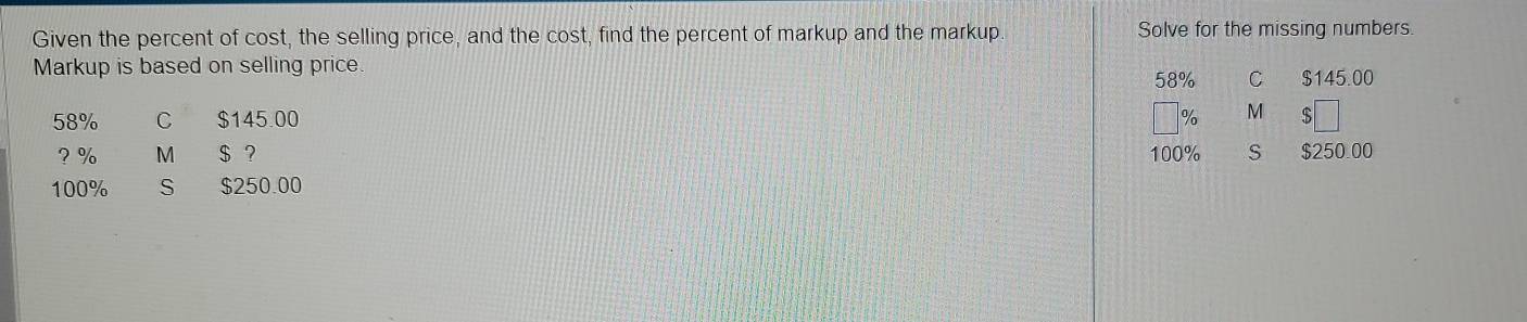 Given the percent of cost, the selling price, and the cost, find the percent of markup and the markup. Solve for the missing numbers.
Markup is based on selling price.
58% C $145.00
58% C $145.00 % M 5
? % M $ ? 100% S $250.00
100% S $250.00