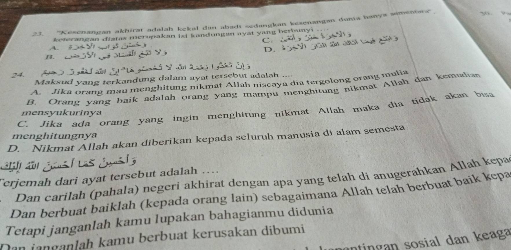 ''Kesenangan akhirat adalah kekal dan abadi sedangkan kesenangan dunia hanya sementara''.
30.
keterangan diatas merupakan isi kandungan ayat yang berbunyi
C.
A.
D.
B.
Maksud yang terkandung dalam ayat tersebut adalah ....
A. Jika orang mau menghitung nikmat Allah niscaya dia tergolong orang mulia
B. Orang yang baik adalah orang yang mampu menghitung nikmat Allah dan kemudian
C. Jika ada orang yang ingin menghitung nikmat Allah maka dia tidak akan bisa
mensyukurinya
menghitungnya
D. Nikmat Allah akan diberikan kepada seluruh manusia di alam semesta
a
Terjemah dari ayat tersebut adalah …
Dan carilah (pahala) negeri akhirat dengan apa yang telah di anugerahkan Allah kepa
Dan berbuat baiklah (kepada orang lain) sebagaimana Allah telah berbuat baik kepa
Tetapi janganlah kamu lupakan bahagianmu didunia
Dan janganlah kamu berbuat kerusakan dibumi
an sosial an eaga