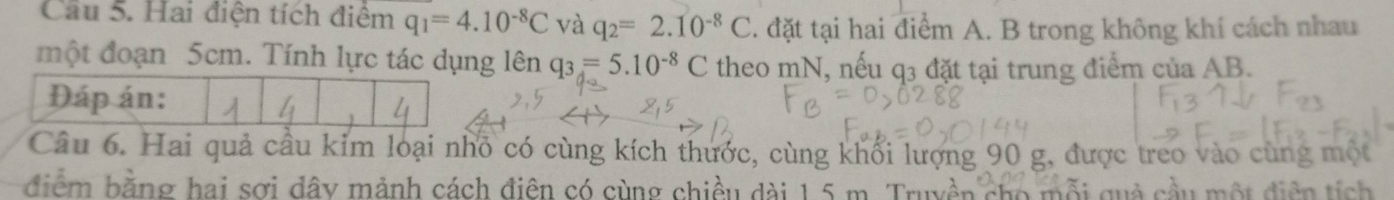 Cầu 5. Hai điện tích điệm q_1=4.10^(-8)C và q_2=2.10^(-8)C. đặt tại hai điểm A. B trong không khí cách nhau 
một đoạn 5cm. Tính lực tác dụng lên q_3=5.10^(-8)C theo mN, nếu q3 đặt tại trung điểm của AB. 
Đáp án: 
Câu 6. Hai quả cầu kim loại nhỏ có cùng kích thước, cùng khối lượng 90 g, được treo vào cùng một 
điểm bằng hai sợi dây mảnh cách điên có cùng chiều dài 1,5 m. Truyền cho mỗi quả cầu một điện tích