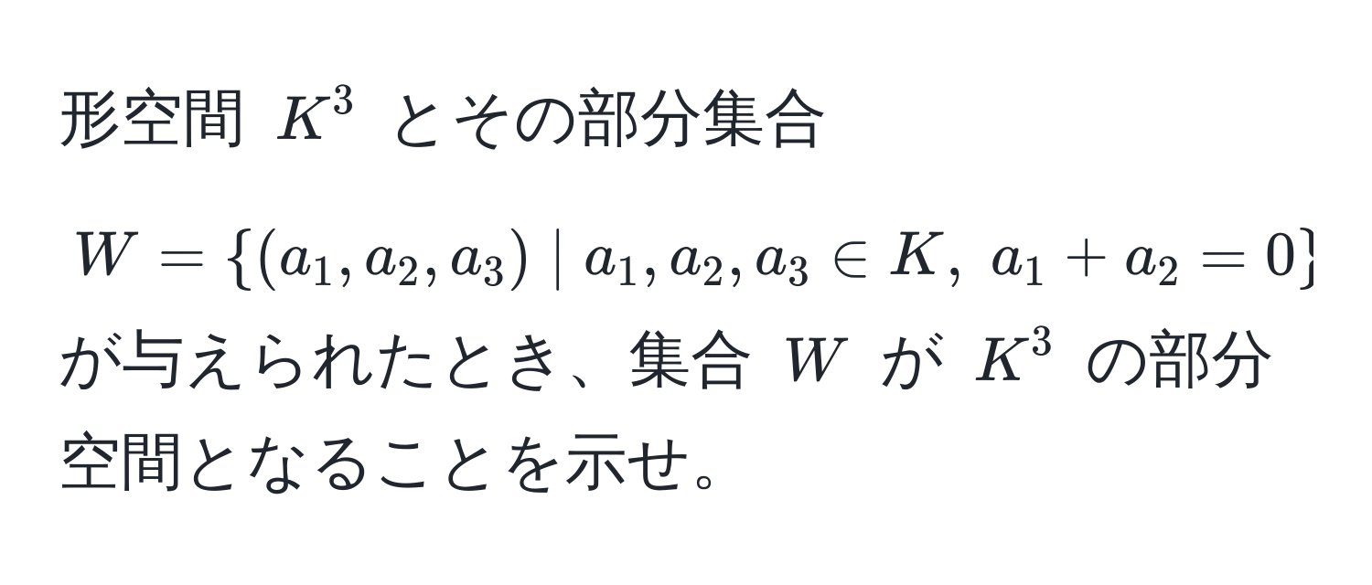 形空間 $K^(3$ とその部分集合 $W = (a_1, a_2, a_3) | a_1, a_2, a_3 ∈ K, ; a_1 + a_2 = 0)$ が与えられたとき、集合 $W$ が $K^3$ の部分空間となることを示せ。